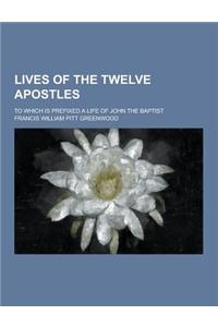 Lives of the Twelve Apostles; To Which Is Prefixed a Life of John the Baptist