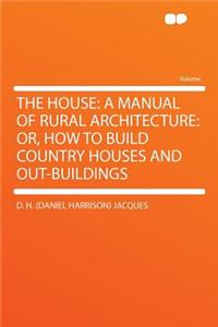 The House: A Manual of Rural Architecture: Or, How to Build Country Houses and Out-Buildings