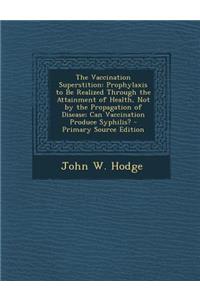 The Vaccination Superstition: Prophylaxis to Be Realized Through the Attainment of Health, Not by the Propagation of Disease; Can Vaccination Produce Syphilis?