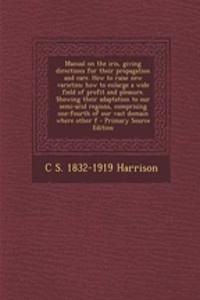 Manual on the Iris, Giving Directions for Their Propagation and Care. How to Raise New Varieties; How to Enlarge a Wide Field of Profit and Pleasure. Showing Their Adaptation to Our Semi-Arid Regions, Comprising One-Fourth of Our Vast Domain Where