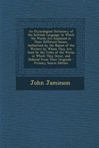 An Etymological Dictionary of the Scottish Language: In Which the Words Are Explained in Their Different Senses, Authorised by the Names of the Writers by Whom They Are Used or the Titles of the Works in Which They Occur, and Deduced from Their Ori