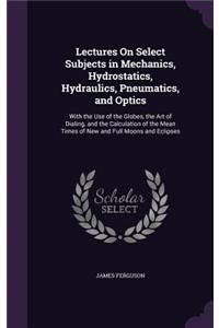 Lectures On Select Subjects in Mechanics, Hydrostatics, Hydraulics, Pneumatics, and Optics