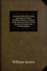 journal of the life, travels, and religious labors of William Savery, a minister of the Gospel of Christ, of the Society of Friends, late of Philadelphia