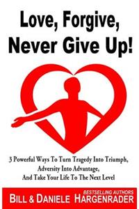 Love, Forgive, Never Give Up!: 3 Powerful Ways To Turn Tragedy Into Triumph, Adversity Into Advantage, And Take Your Life To The Next Level