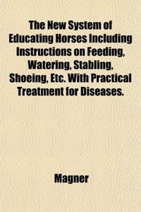 The New System of Educating Horses Including Instructions on Feeding, Watering, Stabling, Shoeing, Etc. with Practical Treatment for Diseases.