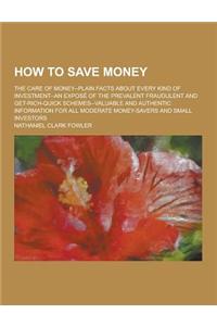 How to Save Money; The Care of Money--Plain Facts about Every Kind of Investment--An Expose of the Prevalent Fraudulent and Get-Rich-Quick Schemes--Va
