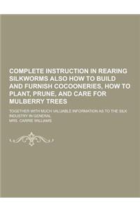 Complete Instruction in Rearing Silkworms Also How to Build and Furnish Cocooneries, How to Plant, Prune, and Care for Mulberry Trees; Together with M