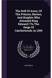 The Roll of Arms, of the Princes, Barons, and Knights Who Attended King Edward I to the Seige of Caerlaverock, in 1300