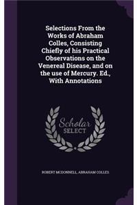 Selections From the Works of Abraham Colles, Consisting Chiefly of his Practical Observations on the Venereal Disease, and on the use of Mercury. Ed., With Annotations