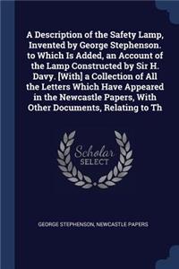 A Description of the Safety Lamp, Invented by George Stephenson. to Which Is Added, an Account of the Lamp Constructed by Sir H. Davy. [With] a Collection of All the Letters Which Have Appeared in the Newcastle Papers, With Other Documents, Relatin