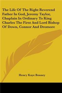 The Life Of The Right Reverend Father In God, Jeremy Taylor, Chaplain In Ordinary To King Charles The First And Lord Bishop Of Down, Connor And Dromore