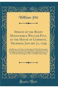 Speech of the Right Honourable William Pitt, in the House of Commons, Thursday, January 31, 1799: On Offering to the House the Resolutions Which He Proposed as the Basis of an Union Between Great Britain and Ireland, to Which Are Added the Speeches