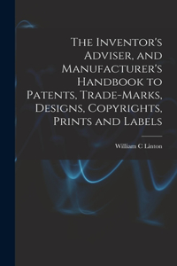 Inventor's Adviser, and Manufacturer's Handbook to Patents, Trade-marks, Designs, Copyrights, Prints and Labels