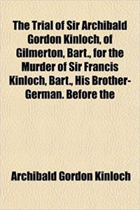 The Trial of Sir Archibald Gordon Kinloch, of Gilmerton, Bart., for the Murder of Sir Francis Kinloch, Bart., His Brother-German. Before the