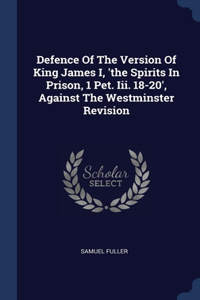 Defence Of The Version Of King James I, 'the Spirits In Prison, 1 Pet. Iii. 18-20', Against The Westminster Revision