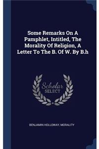 Some Remarks On A Pamphlet, Intitled, The Morality Of Religion, A Letter To The B. Of W. By B.h