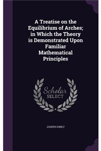 Treatise on the Equilibrium of Arches; in Which the Theory is Demonstrated Upon Familiar Mathematical Principles