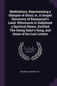 Meditations, Representing a Glimpse of Glory; or, A Gospel Discovery of Emmanuel's Land. Whereunto is Subjoined a Spiritual Hymn, Entitled The Dying Saint's Song, and Some of his Last Letters