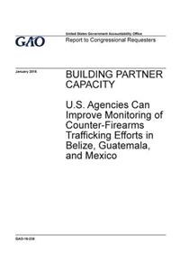 Building partner capacity, U.S. agencies can improve monitoring of counter-firearms trafficking efforts in Belize, Guatemala, and Mexico