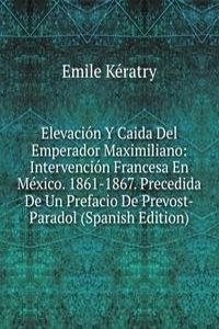 Elevacion Y Caida Del Emperador Maximiliano: Intervencion Francesa En Mexico. 1861-1867. Precedida De Un Prefacio De Prevost-Paradol (Spanish Edition)