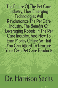 Future Of The Pet Care Industry, How Emerging Technologies Will Revolutionize The Pet Care Industry, The Benefits Of Leveraging Robots In The Pet Care Industry, And How To Earn Money Online So That You Can Afford To Procure Your Own Pet Care Produc