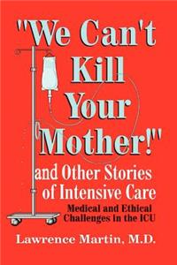 We Can't Kill Your Mother!: And Other Stories of Intensive Care: Medical and Ethical Challenges in the ICU