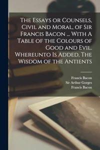 The Essays or Counsels, Civil and Moral, of Sir Francis Bacon ... With A Table of the Colours of Good and Evil. Whereunto is Added, The Wisdom of the Antients