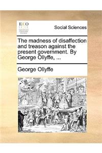 The Madness of Disaffection and Treason Against the Present Government. by George Ollyffe, ...