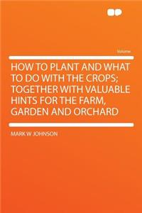 How to Plant and What to Do with the Crops; Together with Valuable Hints for the Farm, Garden and Orchard