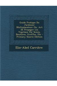 Guide Pratique Du Jardinier Multiplacateur; Ou, Art de Propager Les Vegetaux Par Semis, Boutures, Greffes, Etc - Primary Source Edition
