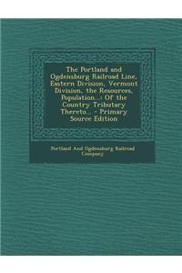The Portland and Ogdensburg Railroad Line, Eastern Division, Vermont Division, the Resources, Population...: Of the Country Tributary Thereto...