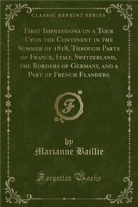 First Impressions on a Tour Upon the Continent in the Summer of 1818, Through Parts of France, Italy, Switzerland, the Borders of Germany, and a Part of French Flanders (Classic Reprint)