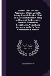 Some of the Facts and Arguments Which led to the Recognition of the First Chief of the Constitutionalist Army in Charge of the Executive Power of the Mexican Republic, Mr. Venustiano Carranza, as the de Facto Government in Mexico