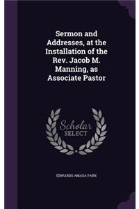 Sermon and Addresses, at the Installation of the REV. Jacob M. Manning, as Associate Pastor