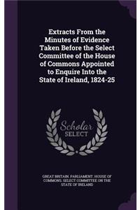 Extracts from the Minutes of Evidence Taken Before the Select Committee of the House of Commons Appointed to Enquire Into the State of Ireland, 1824-25