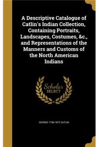 A Descriptive Catalogue of Catlin's Indian Collection, Containing Portraits, Landscapes, Costumes, &c., and Representations of the Manners and Customs of the North American Indians