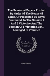 Sessional Papers Printed By Order Of The House Of Lords, Or Presented By Royal Command, In The Session 4 And 5 Victoriae And The Session Of 5 Victoriae, 1841, Arranged In Volumes
