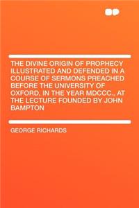 The Divine Origin of Prophecy Illustrated and Defended in a Course of Sermons Preached Before the University of Oxford, in the Year MDCCC., at the Lecture Founded by John Bampton