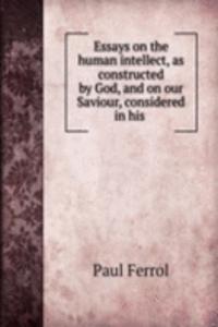 Essays on the human intellect, as constructed by God, and on our Saviour, considered in his .