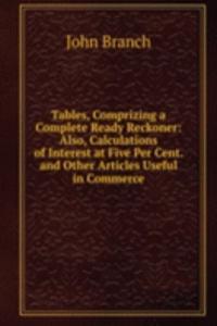 Tables, Comprizing a Complete Ready Reckoner: Also, Calculations of Interest at Five Per Cent. and Other Articles Useful in Commerce