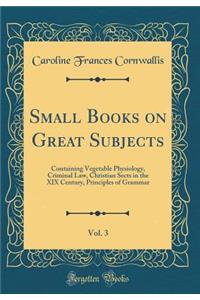 Small Books on Great Subjects, Vol. 3: Containing Vegetable Physiology, Criminal Law, Christian Sects in the XIX Century, Principles of Grammar (Classic Reprint)