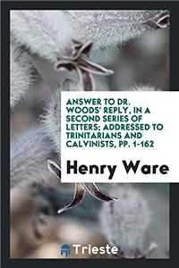 Answer to Dr. Woods' Reply, in a Second Series of Letters; Addressed to Trinitarians and Calvinists, Pp. 1-162