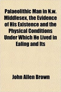 Palaeolithic Man in N.W. Middlesex, the Evidence of His Existence and the Physical Conditions Under Which He Lived in Ealing and Its