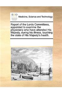 Report of the Lords Committees, Appointed to Examine the Physicians Who Have Attended His Majesty, During His Illness, Touching the State of His Majesty's Health.