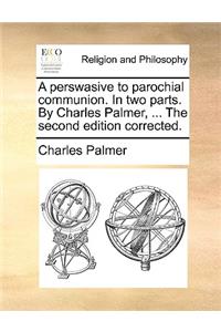 A Perswasive to Parochial Communion. in Two Parts. by Charles Palmer, ... the Second Edition Corrected.