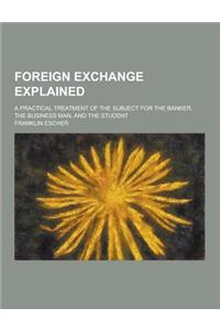 Foreign Exchange Explained; A Practical Treatment of the Subject for the Banker, the Business Man, and the Student