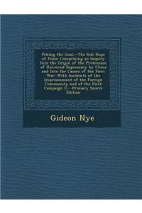 Peking the Goal, --The Sole Hope of Peace: Comprising an Inquiry Into the Origin of the Pretension of Universal Supremacy by China and Into the Causes