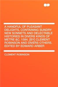 A Handful of Pleasant Delights, Containing Sundry New Sonnets and Delectable Histories in Divers Kinds of Metre &c. 1584. [by] Clement Robinson and Divers Others. Edited by Edward Arber