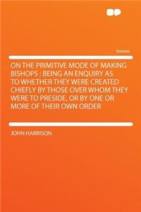 On the Primitive Mode of Making Bishops: Being an Enquiry as to Whether They Were Created Chiefly by Those Over Whom They Were to Preside, or by One or More of Their Own Order