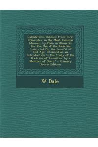 Calculations Deduced from First Principles, in the Most Familiar Manner, by Plain Arithmetic: For the Use of the Societies Instituted for the Benefit of Old Age: Intended as an Introduction to the Study of the Doctrine of Annuities. by a Member of